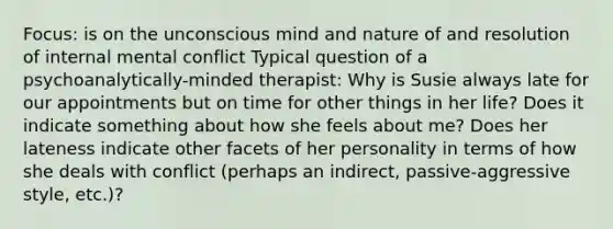 Focus: is on the unconscious mind and nature of and resolution of internal mental conflict Typical question of a psychoanalytically-minded therapist: Why is Susie always late for our appointments but on time for other things in her life? Does it indicate something about how she feels about me? Does her lateness indicate other facets of her personality in terms of how she deals with conflict (perhaps an indirect, passive-aggressive style, etc.)?