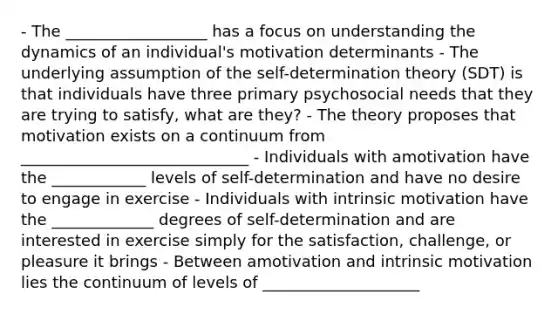 - The __________________ has a focus on understanding the dynamics of an individual's motivation determinants - The underlying assumption of the self-determination theory (SDT) is that individuals have three primary psychosocial needs that they are trying to satisfy, what are they? - The theory proposes that motivation exists on a continuum from _____________________________ - Individuals with amotivation have the ____________ levels of self-determination and have no desire to engage in exercise - Individuals with intrinsic motivation have the _____________ degrees of self-determination and are interested in exercise simply for the satisfaction, challenge, or pleasure it brings - Between amotivation and intrinsic motivation lies the continuum of levels of ____________________