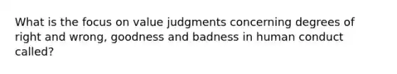 What is the focus on value judgments concerning degrees of right and wrong, goodness and badness in human conduct called?