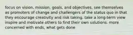 focus on vision, mission, goals, and objectives, see themselves as promoters of change and challengers of the status quo in that they encourage creativity and risk taking. take a long-term view inspire and motivate others to find their own solutions. more concerned with ends, what gets done