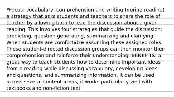 *Focus: vocabulary, comprehension and writing (during reading) a strategy that asks students and teachers to share the role of teacher by allowing both to lead the discussion about a given reading. This involves four strategies that guide the discussion: predicting, question generating, summarizing and clarifying. When students are comfortable assuming these assigned roles. These student-directed discussion groups can then monitor their comprehension and reinforce their understanding. BENEFITS: a great way to teach students how to determine important ideas from a reading while discussing vocabulary, developing ideas and questions, and summarizing information. It can be used across several content areas; it works particularly well with textbooks and non-fiction text.