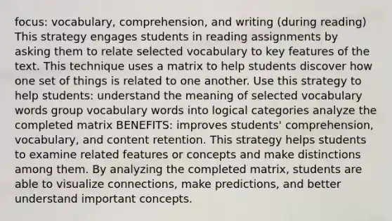 focus: vocabulary, comprehension, and writing (during reading) This strategy engages students in reading assignments by asking them to relate selected vocabulary to key features of the text. This technique uses a matrix to help students discover how one set of things is related to one another. Use this strategy to help students: understand the meaning of selected vocabulary words group vocabulary words into logical categories analyze the completed matrix BENEFITS: improves students' comprehension, vocabulary, and content retention. This strategy helps students to examine related features or concepts and make distinctions among them. By analyzing the completed matrix, students are able to visualize connections, make predictions, and better understand important concepts.