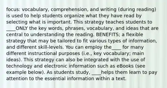 focus: vocabulary, comprehension, and writing (during reading) is used to help students organize what they have read by selecting what is important. This strategy teaches students to ____ONLY the key words, phrases, vocabulary, and ideas that are central to understanding the reading. BENEFITS; a flexible strategy that may be tailored to fit various types of information, and different skill-levels. You can employ the____ for many different instructional purposes (i.e., key vocabulary; main ideas). This strategy can also be integrated with the use of technology and electronic information such as eBooks (see example below). As students study, ____helps them learn to pay attention to the essential information within a text.