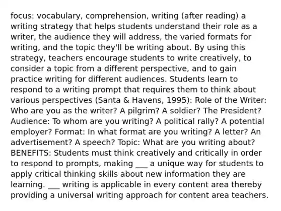 focus: vocabulary, comprehension, writing (after reading) a writing strategy that helps students understand their role as a writer, the audience they will address, the varied formats for writing, and the topic they'll be writing about. By using this strategy, teachers encourage students to write creatively, to consider a topic from a different perspective, and to gain practice writing for different audiences. Students learn to respond to a writing prompt that requires them to think about various perspectives (Santa & Havens, 1995): Role of the Writer: Who are you as the writer? A pilgrim? A soldier? The President? Audience: To whom are you writing? A political rally? A potential employer? Format: In what format are you writing? A letter? An advertisement? A speech? Topic: What are you writing about? BENEFITS: Students must think creatively and critically in order to respond to prompts, making ___ a unique way for students to apply critical thinking skills about new information they are learning. ___ writing is applicable in every content area thereby providing a universal writing approach for content area teachers.