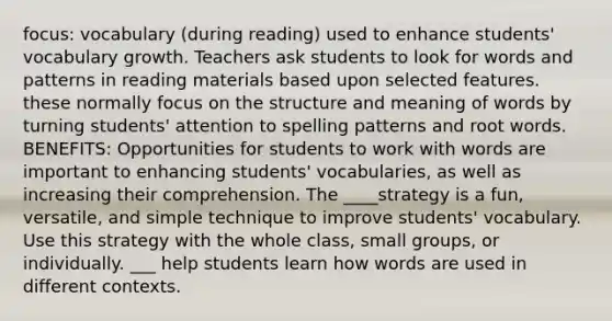 focus: vocabulary (during reading) used to enhance students' vocabulary growth. Teachers ask students to look for words and patterns in reading materials based upon selected features. these normally focus on the structure and meaning of words by turning students' attention to spelling patterns and root words. BENEFITS: Opportunities for students to work with words are important to enhancing students' vocabularies, as well as increasing their comprehension. The ____strategy is a fun, versatile, and simple technique to improve students' vocabulary. Use this strategy with the whole class, small groups, or individually. ___ help students learn how words are used in different contexts.