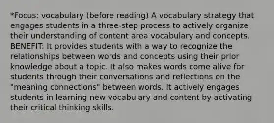 *Focus: vocabulary (before reading) A vocabulary strategy that engages students in a three-step process to actively organize their understanding of content area vocabulary and concepts. BENEFIT: It provides students with a way to recognize the relationships between words and concepts using their prior knowledge about a topic. It also makes words come alive for students through their conversations and reflections on the "meaning connections" between words. It actively engages students in learning new vocabulary and content by activating their critical thinking skills.