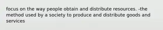 focus on the way people obtain and distribute resources. -the method used by a society to produce and distribute goods and services