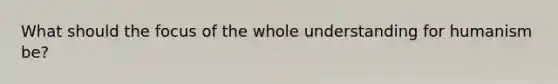 What should the focus of the whole understanding for humanism be?