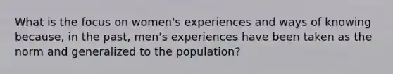 What is the focus on women's experiences and ways of knowing because, in the past, men's experiences have been taken as the norm and generalized to the population?