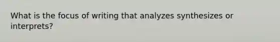 What is the focus of writing that analyzes synthesizes or interprets?