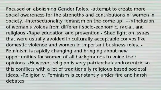 Focused on abolishing Gender Roles. -attempt to create more social awareness for the strengths and contributions of women in society. -Intersectionality feminism on the come up! --->Inclusion of woman's voices from different socio-economic, racial, and religious -Rape education and prevention - Shed light on issues that were usually avoided in culturally acceptable convos like domestic violence and women in important business roles. -Feminism is rapidly changing and bringing about new opportunities for women of all backgrounds to voice their opinions. -However, religion is very patriarchal/ androcentric so this conflicts with a lot of traditionally religious based societal ideas. -Religion v. Feminism is constantly under fire and harsh debates.