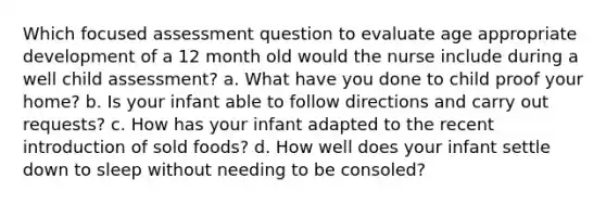 Which focused assessment question to evaluate age appropriate development of a 12 month old would the nurse include during a well child assessment? a. What have you done to child proof your home? b. Is your infant able to follow directions and carry out requests? c. How has your infant adapted to the recent introduction of sold foods? d. How well does your infant settle down to sleep without needing to be consoled?