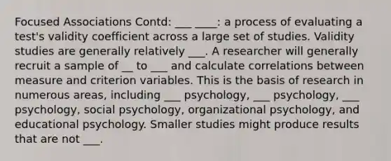 Focused Associations Contd: ___ ____: a process of evaluating a test's validity coefficient across a large set of studies. Validity studies are generally relatively ___. A researcher will generally recruit a sample of __ to ___ and calculate correlations between measure and criterion variables. This is the basis of research in numerous areas, including ___ psychology, ___ psychology, ___ psychology, social psychology, organizational psychology, and educational psychology. Smaller studies might produce results that are not ___.