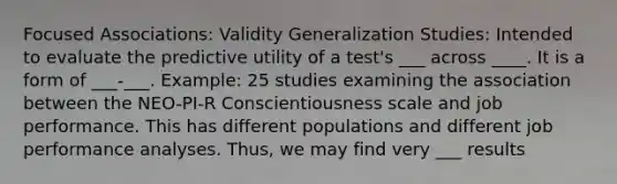 Focused Associations: Validity Generalization Studies: Intended to evaluate the predictive utility of a test's ___ across ____. It is a form of ___-___. Example: 25 studies examining the association between the NEO-PI-R Conscientiousness scale and job performance. This has different populations and different job performance analyses. Thus, we may find very ___ results