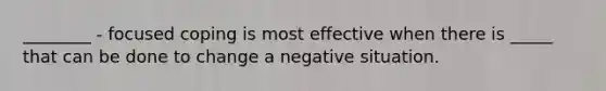 ________ - focused coping is most effective when there is _____ that can be done to change a negative situation.