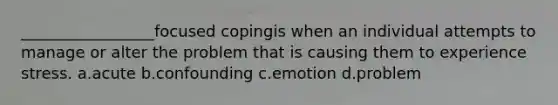 _________________focused copingis when an individual attempts to manage or alter the problem that is causing them to experience stress. a.acute b.confounding c.emotion d.problem