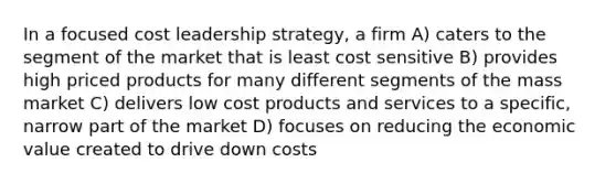 In a focused cost leadership strategy, a firm A) caters to the segment of the market that is least cost sensitive B) provides high priced products for many different segments of the mass market C) delivers low cost products and services to a specific, narrow part of the market D) focuses on reducing the economic value created to drive down costs