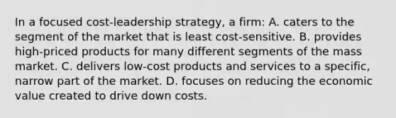 In a focused cost-leadership strategy, a firm: A. caters to the segment of the market that is least cost-sensitive. B. provides high-priced products for many different segments of the mass market. C. delivers low-cost products and services to a specific, narrow part of the market. D. focuses on reducing the economic value created to drive down costs.