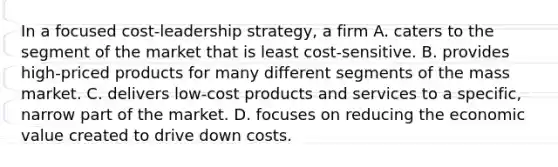 In a focused cost-leadership strategy, a firm A. caters to the segment of the market that is least cost-sensitive. B. provides high-priced products for many different segments of the mass market. C. delivers low-cost products and services to a specific, narrow part of the market. D. focuses on reducing the economic value created to drive down costs.