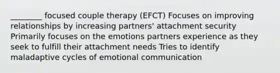 ________ focused couple therapy (EFCT) Focuses on improving relationships by increasing partners' attachment security Primarily focuses on the emotions partners experience as they seek to fulfill their attachment needs Tries to identify maladaptive cycles of emotional communication