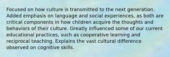 Focused on how culture is transmitted to the next generation. Added emphasis on language and social experiences, as both are critical components in how children acquire the thoughts and behaviors of their culture. Greatly influenced some of our current educational practices, such as cooperative learning and reciprocal teaching. Explains the vast cultural difference observed on cognitive skills.