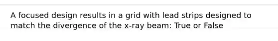 A focused design results in a grid with lead strips designed to match the divergence of the x-ray beam: True or False