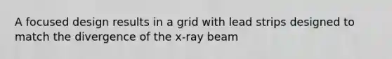 A focused design results in a grid with lead strips designed to match the divergence of the x-ray beam