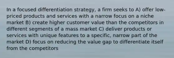 In a focused differentiation strategy, a firm seeks to A) offer low-priced products and services with a narrow focus on a niche market B) create higher customer value than the competitors in different segments of a mass market C) deliver products or services with unique features to a specific, narrow part of the market D) focus on reducing the value gap to differentiate itself from the competitors