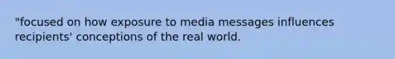 "focused on how exposure to media messages influences recipients' conceptions of the real world.