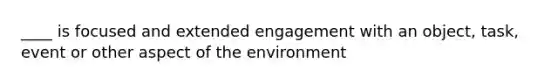 ____ is focused and extended engagement with an object, task, event or other aspect of the environment