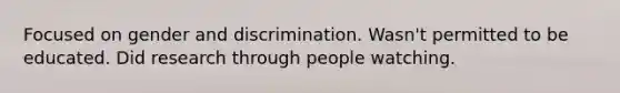 Focused on gender and discrimination. Wasn't permitted to be educated. Did research through people watching.