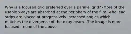 Why is a focused grid preferred over a parallel grid? -More of the usable x-rays are absorbed at the periphery of the film. -The lead strips are placed at progressively increased angles which matches the divergence of the x-ray beam. -The image is more focused. -none of the above