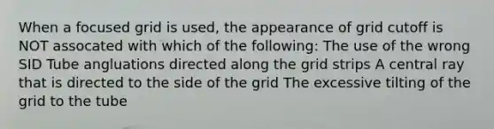 When a focused grid is used, the appearance of grid cutoff is NOT assocated with which of the following: The use of the wrong SID Tube angluations directed along the grid strips A central ray that is directed to the side of the grid The excessive tilting of the grid to the tube