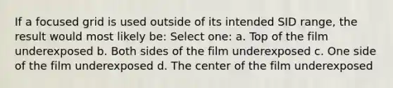 If a focused grid is used outside of its intended SID range, the result would most likely be: Select one: a. Top of the film underexposed b. Both sides of the film underexposed c. One side of the film underexposed d. The center of the film underexposed