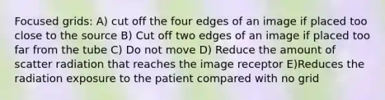 Focused grids: A) cut off the four edges of an image if placed too close to the source B) Cut off two edges of an image if placed too far from the tube C) Do not move D) Reduce the amount of scatter radiation that reaches the image receptor E)Reduces the radiation exposure to the patient compared with no grid