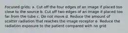 Focused grids: a. Cut off the four edges of an image if placed too close to the source b. Cut off two edges of an image if placed too far from the tube c. Do not move d. Reduce the amount of scatter radiation that reaches the image receptor e. Reduce the radiation exposure to the patient compared with no grid