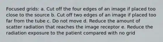 Focused grids: a. Cut off the four edges of an image if placed too close to the source b. Cut off two edges of an image if placed too far from the tube c. Do not move d. Reduce the amount of scatter radiation that reaches the image receptor e. Reduce the radiation exposure to the patient compared with no grid