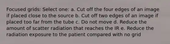 Focused grids: Select one: a. Cut off the four edges of an image if placed close to the source b. Cut off two edges of an image if placed too far from the tube c. Do not move d. Reduce the amount of scatter radiation that reaches the IR e. Reduce the radiation exposure to the patient compared with no grid