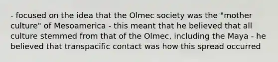 - focused on the idea that the Olmec society was the "mother culture" of Mesoamerica - this meant that he believed that all culture stemmed from that of the Olmec, including the Maya - he believed that transpacific contact was how this spread occurred