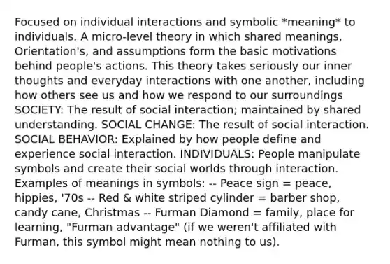 Focused on individual interactions and symbolic *meaning* to individuals. A micro-level theory in which shared meanings, Orientation's, and assumptions form the basic motivations behind people's actions. This theory takes seriously our inner thoughts and everyday interactions with one another, including how others see us and how we respond to our surroundings SOCIETY: The result of social interaction; maintained by shared understanding. SOCIAL CHANGE: The result of social interaction. SOCIAL BEHAVIOR: Explained by how people define and experience social interaction. INDIVIDUALS: People manipulate symbols and create their social worlds through interaction. Examples of meanings in symbols: -- Peace sign = peace, hippies, '70s -- Red & white striped cylinder = barber shop, candy cane, Christmas -- Furman Diamond = family, place for learning, "Furman advantage" (if we weren't affiliated with Furman, this symbol might mean nothing to us).