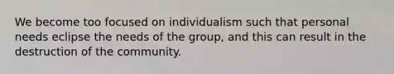 We become too focused on individualism such that personal needs eclipse the needs of the group, and this can result in the destruction of the community.