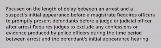 Focused on the length of delay between an arrest and a suspect's initial appearance before a magistrate Requires officers to promptly present defendants before a judge or judicial officer after arrest Requires judges to exclude any confessions or evidence produced by police officers during the time period between arrest and the defendant's initial appearance hearing