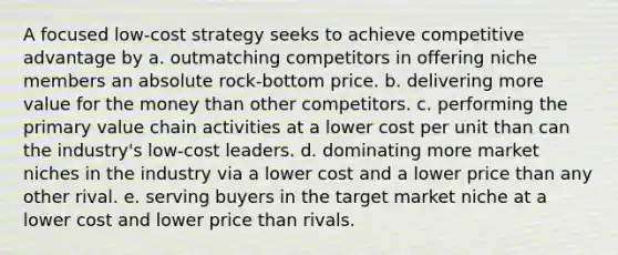 A focused low-cost strategy seeks to achieve competitive advantage by a. outmatching competitors in offering niche members an absolute rock-bottom price. b. delivering more value for the money than other competitors. c. performing the primary value chain activities at a lower cost per unit than can the industry's low-cost leaders. d. dominating more market niches in the industry via a lower cost and a lower price than any other rival. e. serving buyers in the target market niche at a lower cost and lower price than rivals.