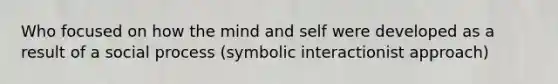 Who focused on how the mind and self were developed as a result of a social process (symbolic interactionist approach)