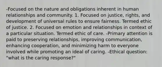 -Focused on the nature and obligations inherent in human relationships and community. 1. Focused on justice, rights, and development of universal rules to ensure fairness. Termed ethic of justice. 2. Focused on emotion and relationships in context of a particular situation. Termed ethic of care. -Primary attention is paid to preserving relationships, improving communication, enhancing cooperation, and minimizing harm to everyone involved while promoting an ideal of caring. -Ethical question: "what is the caring response?"