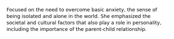 Focused on the need to overcome basic anxiety, the sense of being isolated and alone in the world. She emphasized the societal and cultural factors that also play a role in personality, including the importance of the parent-child relationship.