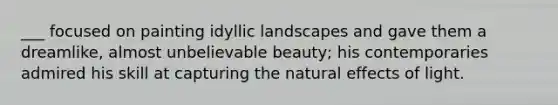 ___ focused on painting idyllic landscapes and gave them a dreamlike, almost unbelievable beauty; his contemporaries admired his skill at capturing <a href='https://www.questionai.com/knowledge/khpceknK9n-the-natural' class='anchor-knowledge'>the natural</a> effects of light.