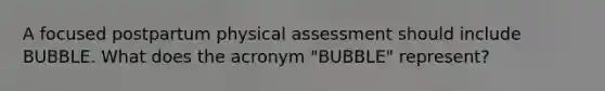 A focused postpartum physical assessment should include BUBBLE. What does the acronym "BUBBLE" represent?