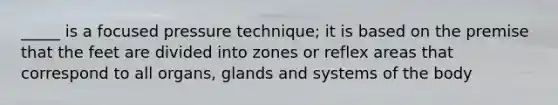 _____ is a focused pressure technique; it is based on the premise that the feet are divided into zones or reflex areas that correspond to all organs, glands and systems of the body