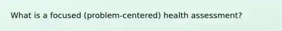 What is a focused (problem-centered) health assessment?